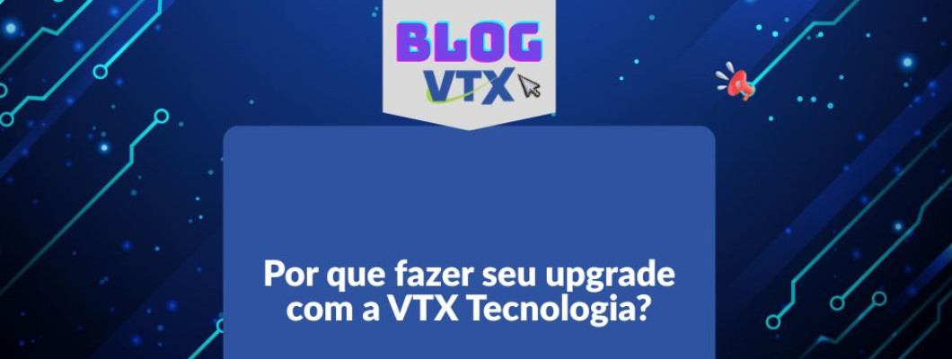 Por que fazer seu upgrade com a VTX Tecnologia?